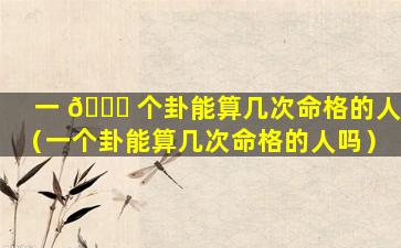 一 🐈 个卦能算几次命格的人（一个卦能算几次命格的人吗）